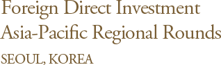 Foreign Direct Investment Asia-Pacific Regional Rounds SEOUL, KOREA